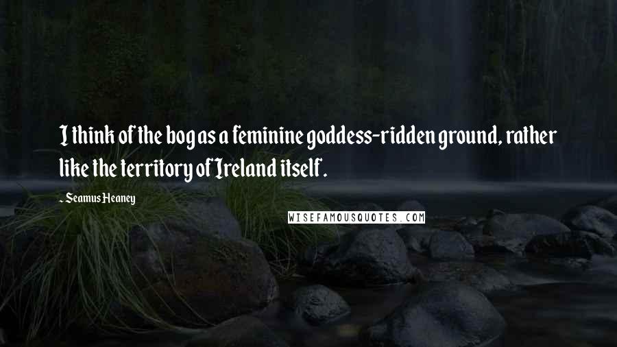 Seamus Heaney Quotes: I think of the bog as a feminine goddess-ridden ground, rather like the territory of Ireland itself.