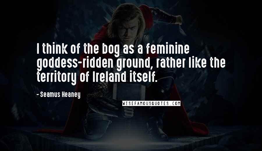 Seamus Heaney Quotes: I think of the bog as a feminine goddess-ridden ground, rather like the territory of Ireland itself.