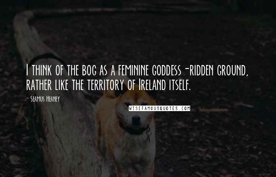 Seamus Heaney Quotes: I think of the bog as a feminine goddess-ridden ground, rather like the territory of Ireland itself.