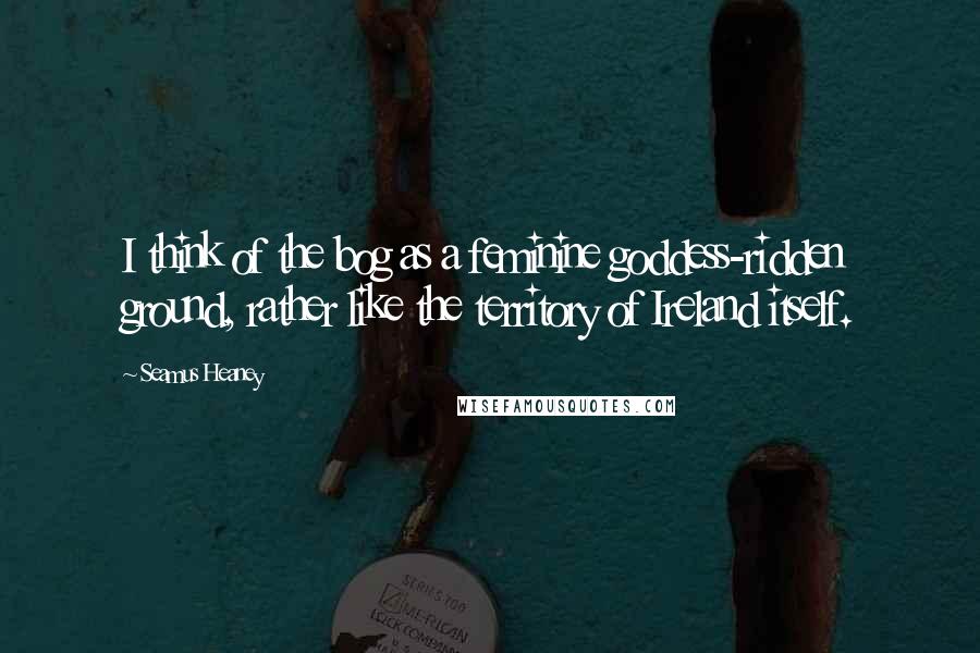 Seamus Heaney Quotes: I think of the bog as a feminine goddess-ridden ground, rather like the territory of Ireland itself.