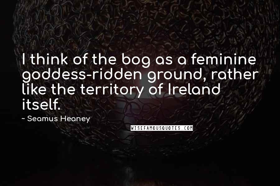 Seamus Heaney Quotes: I think of the bog as a feminine goddess-ridden ground, rather like the territory of Ireland itself.