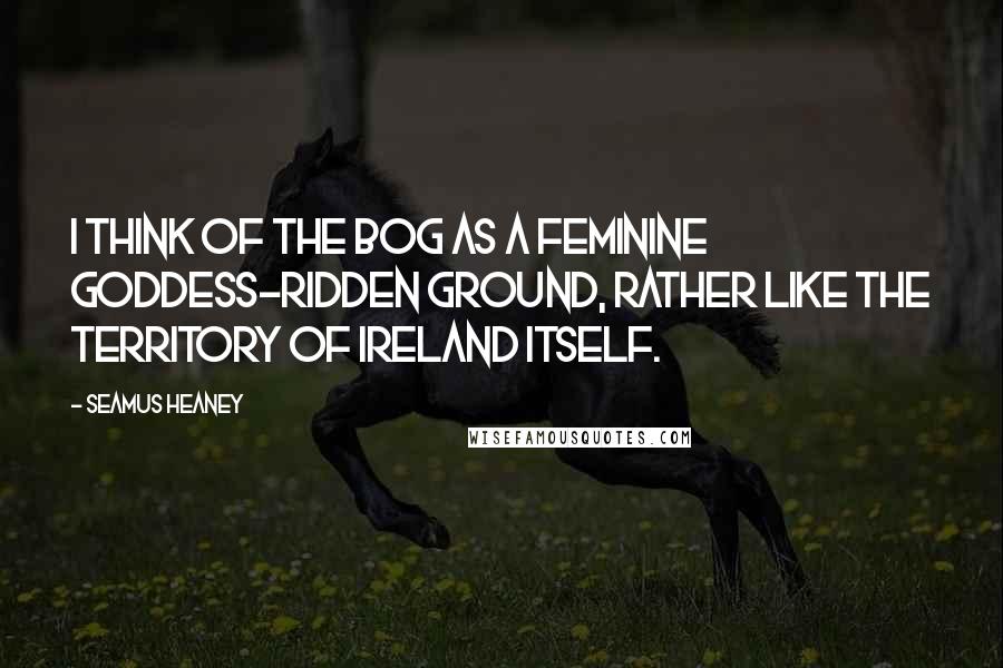 Seamus Heaney Quotes: I think of the bog as a feminine goddess-ridden ground, rather like the territory of Ireland itself.