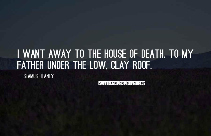 Seamus Heaney Quotes: I want away to the house of death, to my father under the low, clay roof.
