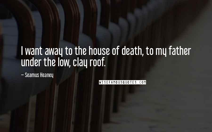 Seamus Heaney Quotes: I want away to the house of death, to my father under the low, clay roof.