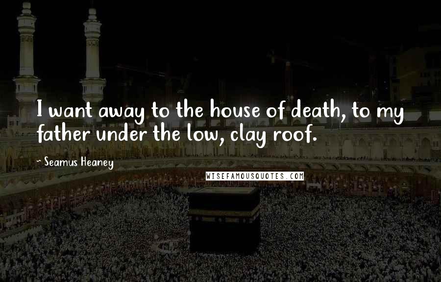 Seamus Heaney Quotes: I want away to the house of death, to my father under the low, clay roof.