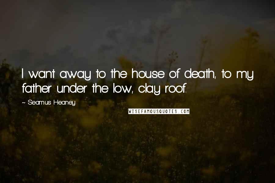 Seamus Heaney Quotes: I want away to the house of death, to my father under the low, clay roof.