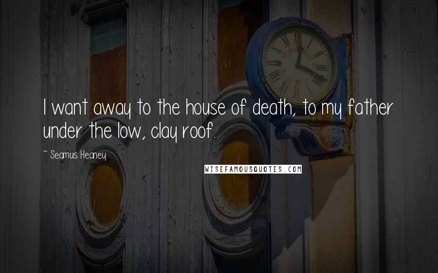 Seamus Heaney Quotes: I want away to the house of death, to my father under the low, clay roof.