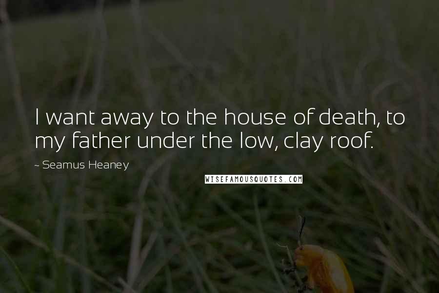 Seamus Heaney Quotes: I want away to the house of death, to my father under the low, clay roof.