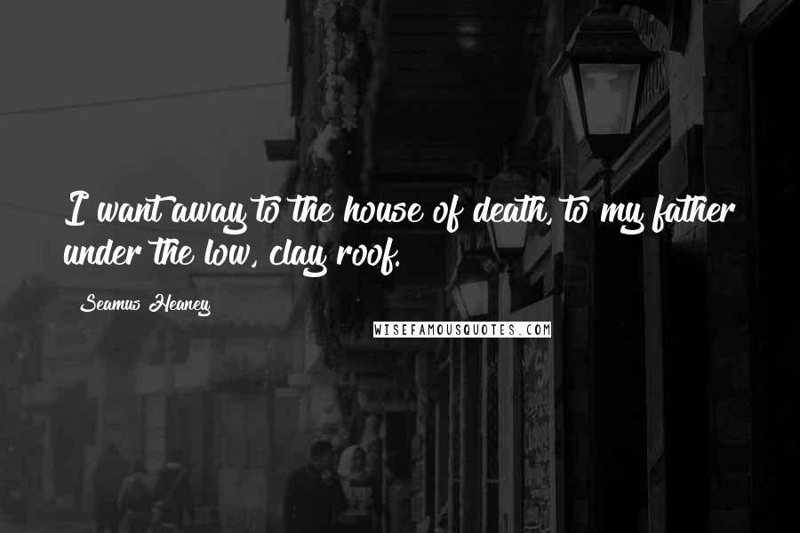 Seamus Heaney Quotes: I want away to the house of death, to my father under the low, clay roof.