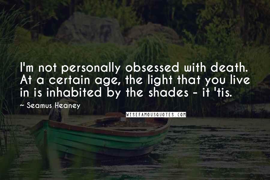 Seamus Heaney Quotes: I'm not personally obsessed with death. At a certain age, the light that you live in is inhabited by the shades - it 'tis.