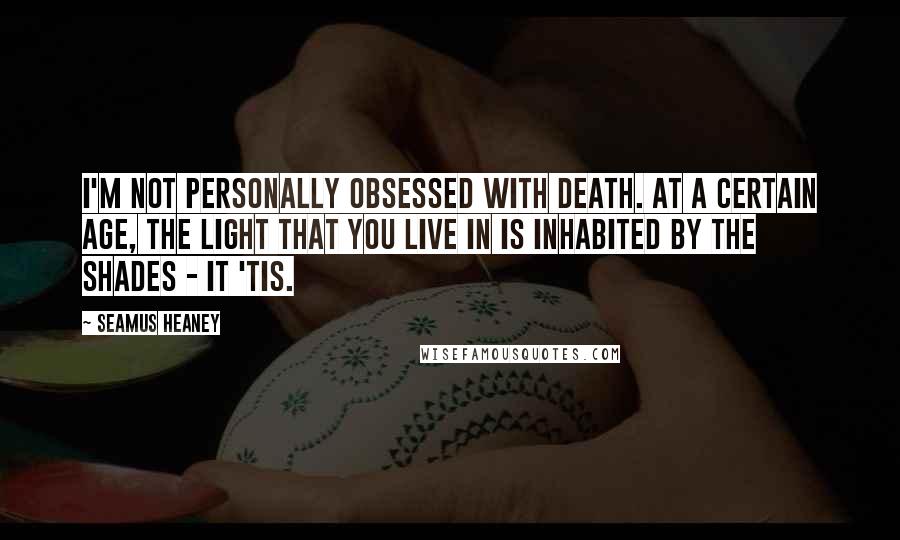 Seamus Heaney Quotes: I'm not personally obsessed with death. At a certain age, the light that you live in is inhabited by the shades - it 'tis.