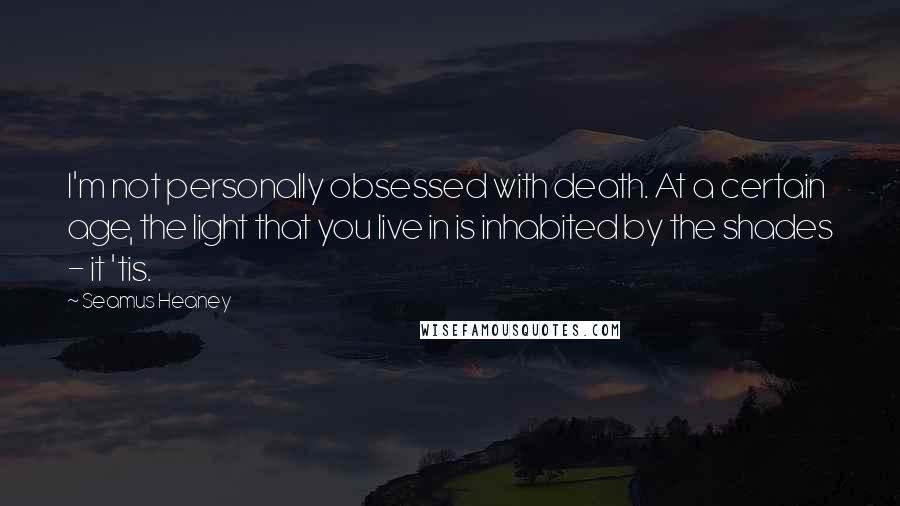 Seamus Heaney Quotes: I'm not personally obsessed with death. At a certain age, the light that you live in is inhabited by the shades - it 'tis.