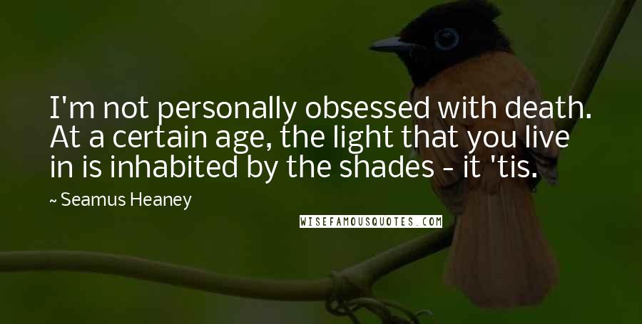 Seamus Heaney Quotes: I'm not personally obsessed with death. At a certain age, the light that you live in is inhabited by the shades - it 'tis.