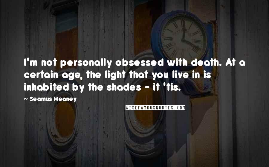 Seamus Heaney Quotes: I'm not personally obsessed with death. At a certain age, the light that you live in is inhabited by the shades - it 'tis.