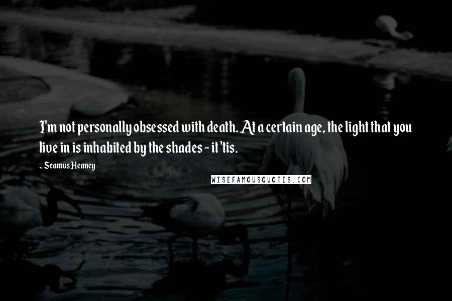 Seamus Heaney Quotes: I'm not personally obsessed with death. At a certain age, the light that you live in is inhabited by the shades - it 'tis.