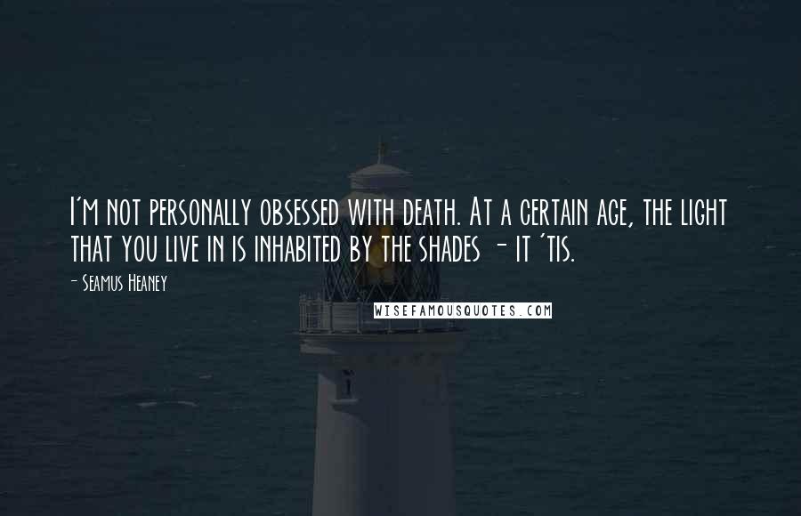 Seamus Heaney Quotes: I'm not personally obsessed with death. At a certain age, the light that you live in is inhabited by the shades - it 'tis.