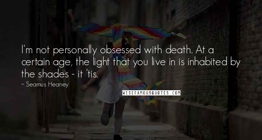 Seamus Heaney Quotes: I'm not personally obsessed with death. At a certain age, the light that you live in is inhabited by the shades - it 'tis.