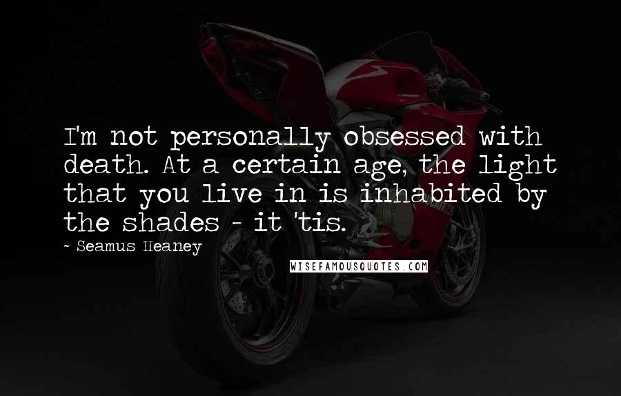 Seamus Heaney Quotes: I'm not personally obsessed with death. At a certain age, the light that you live in is inhabited by the shades - it 'tis.