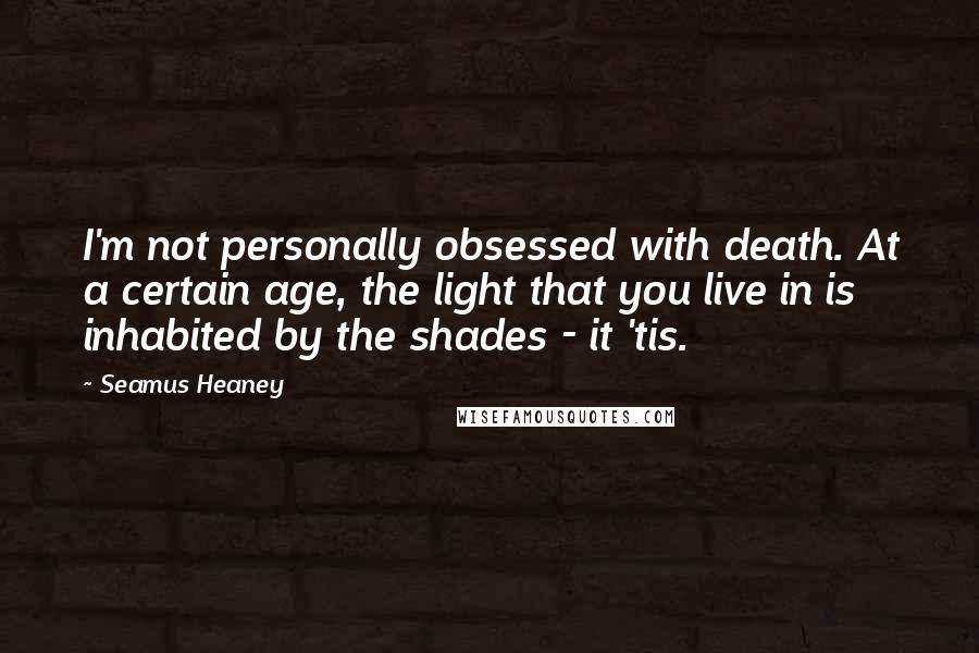 Seamus Heaney Quotes: I'm not personally obsessed with death. At a certain age, the light that you live in is inhabited by the shades - it 'tis.