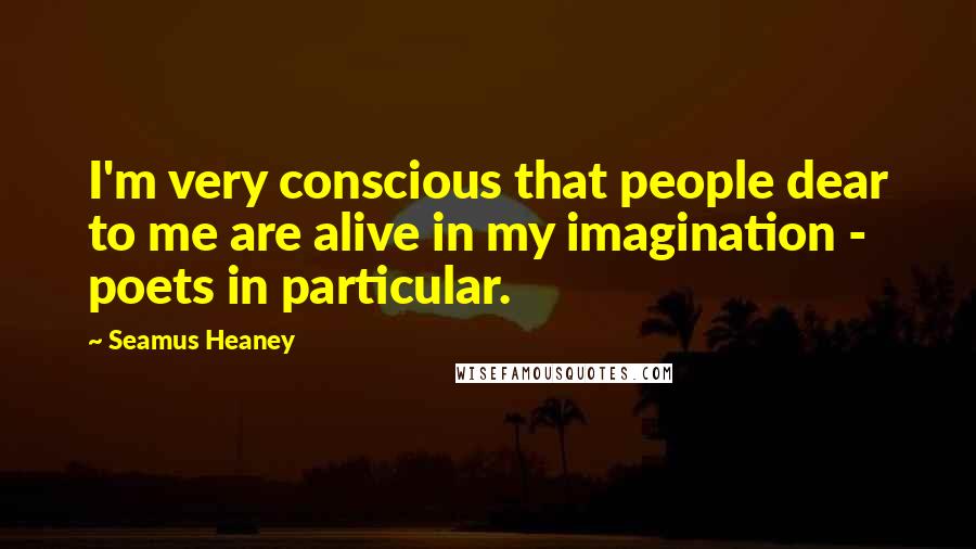 Seamus Heaney Quotes: I'm very conscious that people dear to me are alive in my imagination - poets in particular.