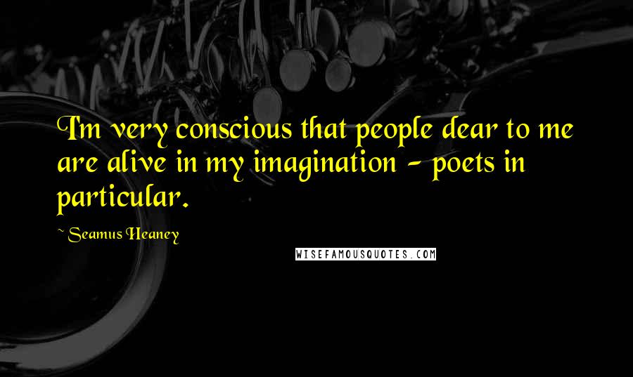 Seamus Heaney Quotes: I'm very conscious that people dear to me are alive in my imagination - poets in particular.