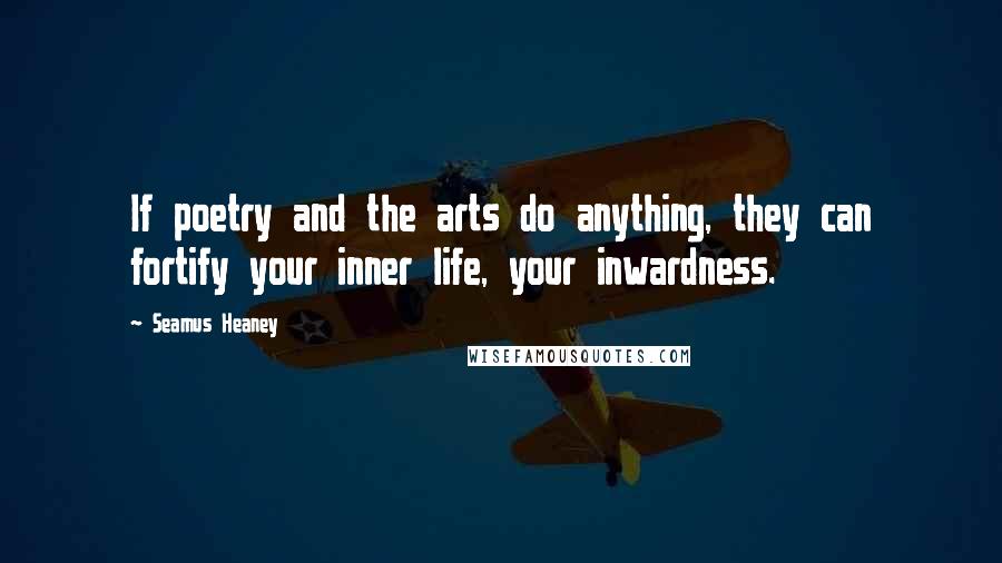 Seamus Heaney Quotes: If poetry and the arts do anything, they can fortify your inner life, your inwardness.