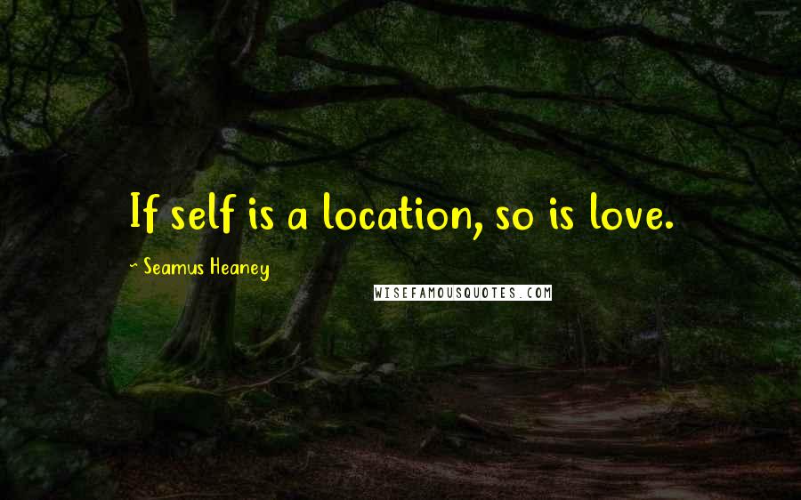 Seamus Heaney Quotes: If self is a location, so is love.