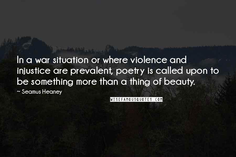 Seamus Heaney Quotes: In a war situation or where violence and injustice are prevalent, poetry is called upon to be something more than a thing of beauty.