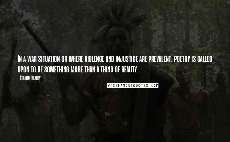 Seamus Heaney Quotes: In a war situation or where violence and injustice are prevalent, poetry is called upon to be something more than a thing of beauty.