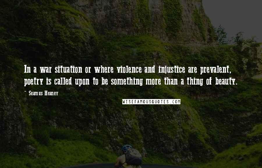 Seamus Heaney Quotes: In a war situation or where violence and injustice are prevalent, poetry is called upon to be something more than a thing of beauty.