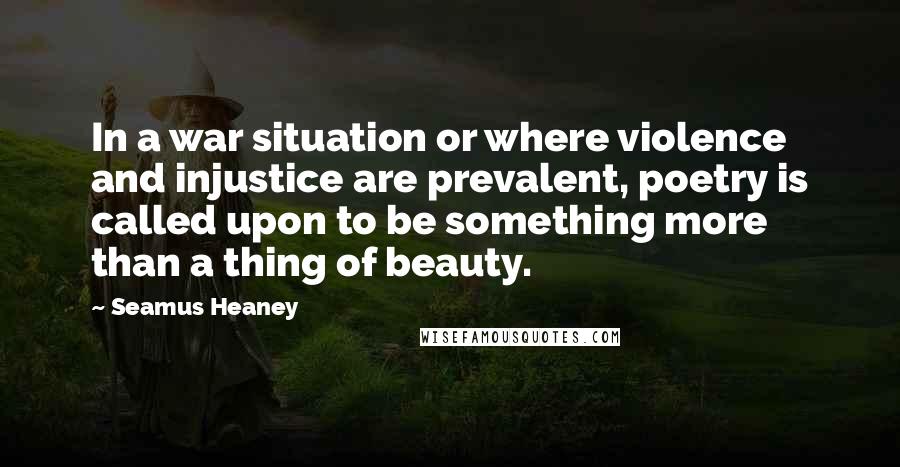 Seamus Heaney Quotes: In a war situation or where violence and injustice are prevalent, poetry is called upon to be something more than a thing of beauty.