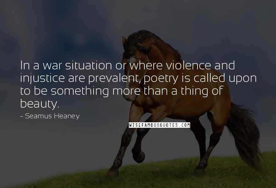 Seamus Heaney Quotes: In a war situation or where violence and injustice are prevalent, poetry is called upon to be something more than a thing of beauty.