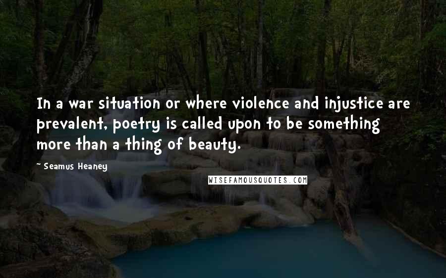 Seamus Heaney Quotes: In a war situation or where violence and injustice are prevalent, poetry is called upon to be something more than a thing of beauty.