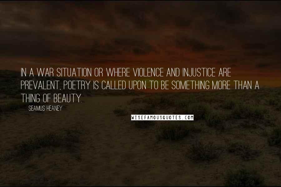 Seamus Heaney Quotes: In a war situation or where violence and injustice are prevalent, poetry is called upon to be something more than a thing of beauty.