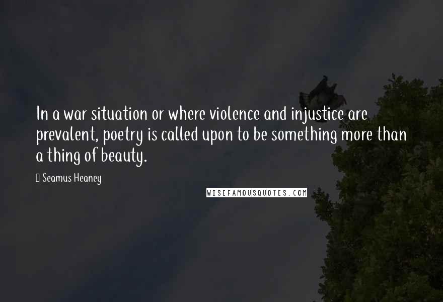 Seamus Heaney Quotes: In a war situation or where violence and injustice are prevalent, poetry is called upon to be something more than a thing of beauty.