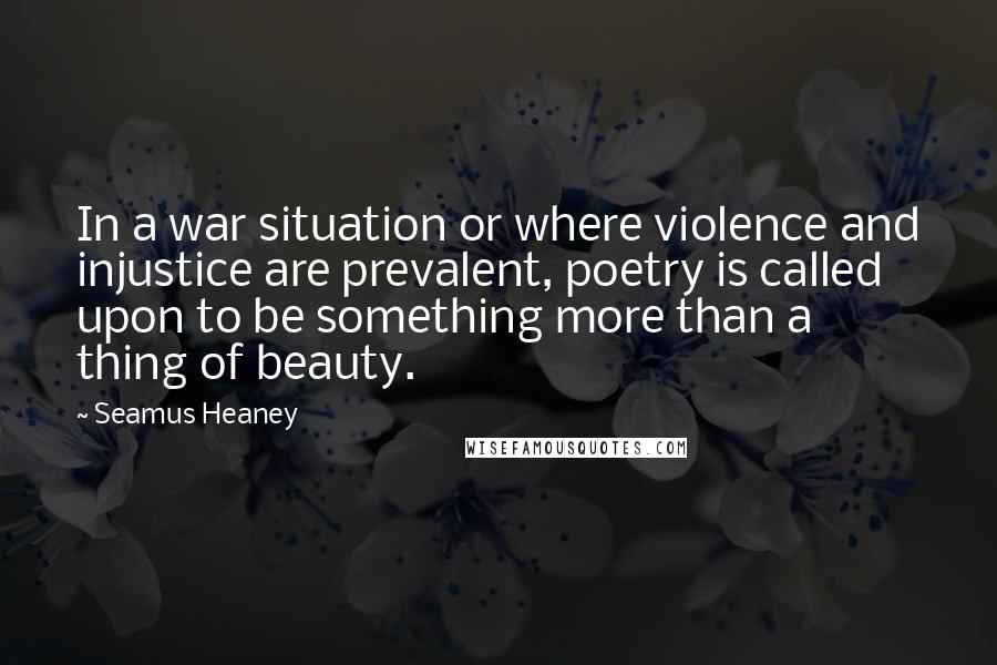 Seamus Heaney Quotes: In a war situation or where violence and injustice are prevalent, poetry is called upon to be something more than a thing of beauty.