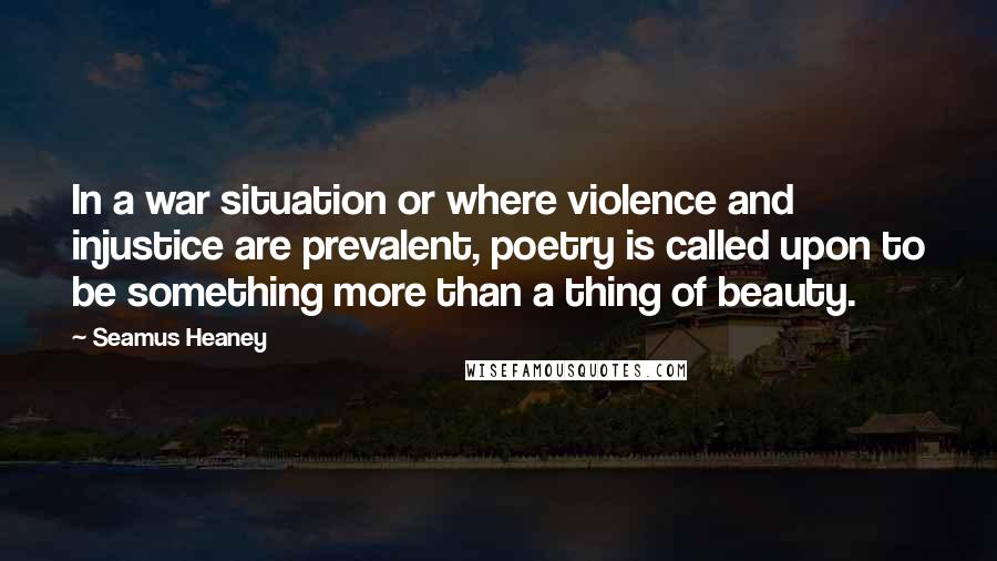 Seamus Heaney Quotes: In a war situation or where violence and injustice are prevalent, poetry is called upon to be something more than a thing of beauty.