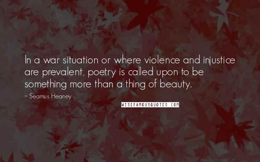 Seamus Heaney Quotes: In a war situation or where violence and injustice are prevalent, poetry is called upon to be something more than a thing of beauty.