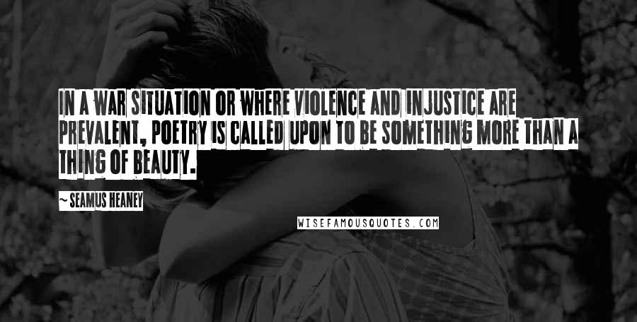 Seamus Heaney Quotes: In a war situation or where violence and injustice are prevalent, poetry is called upon to be something more than a thing of beauty.