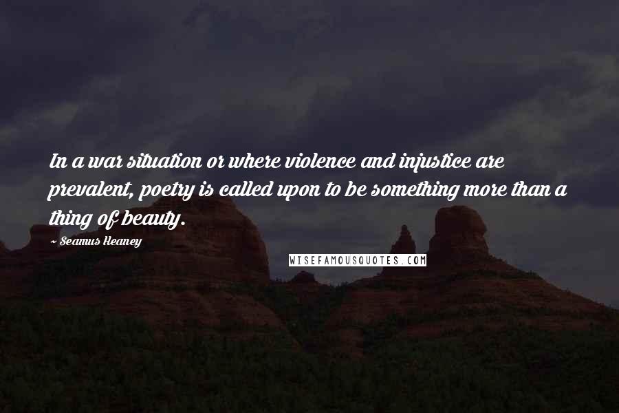 Seamus Heaney Quotes: In a war situation or where violence and injustice are prevalent, poetry is called upon to be something more than a thing of beauty.