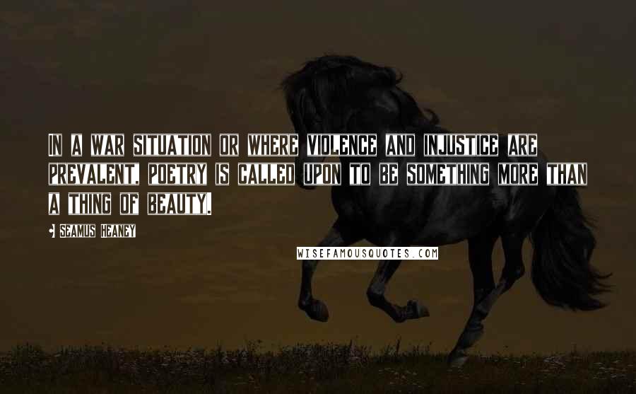Seamus Heaney Quotes: In a war situation or where violence and injustice are prevalent, poetry is called upon to be something more than a thing of beauty.