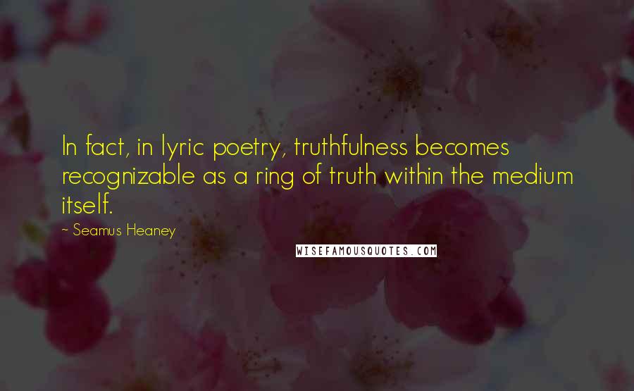 Seamus Heaney Quotes: In fact, in lyric poetry, truthfulness becomes recognizable as a ring of truth within the medium itself.