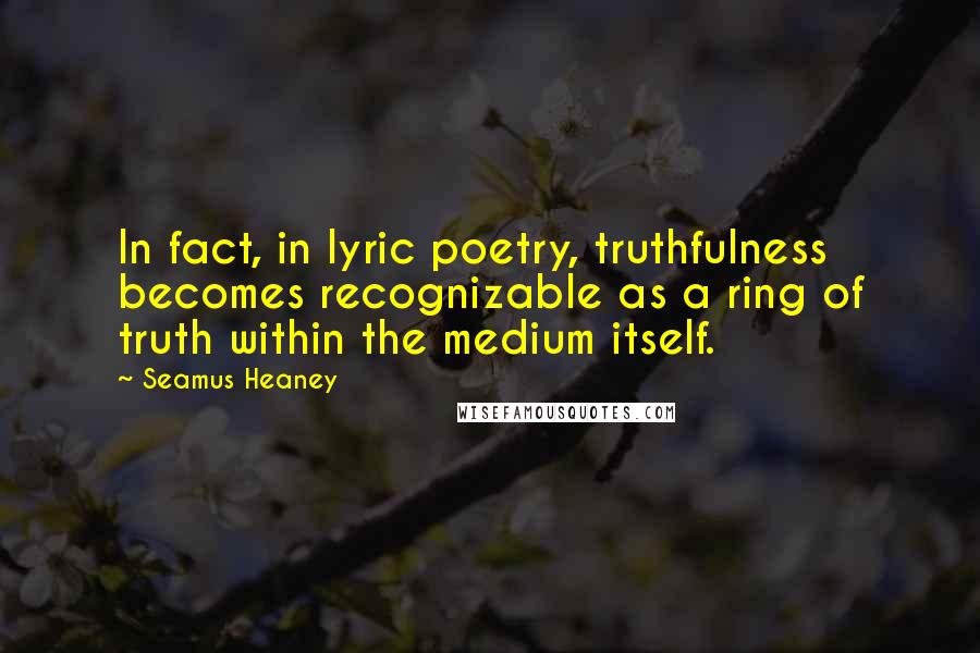 Seamus Heaney Quotes: In fact, in lyric poetry, truthfulness becomes recognizable as a ring of truth within the medium itself.