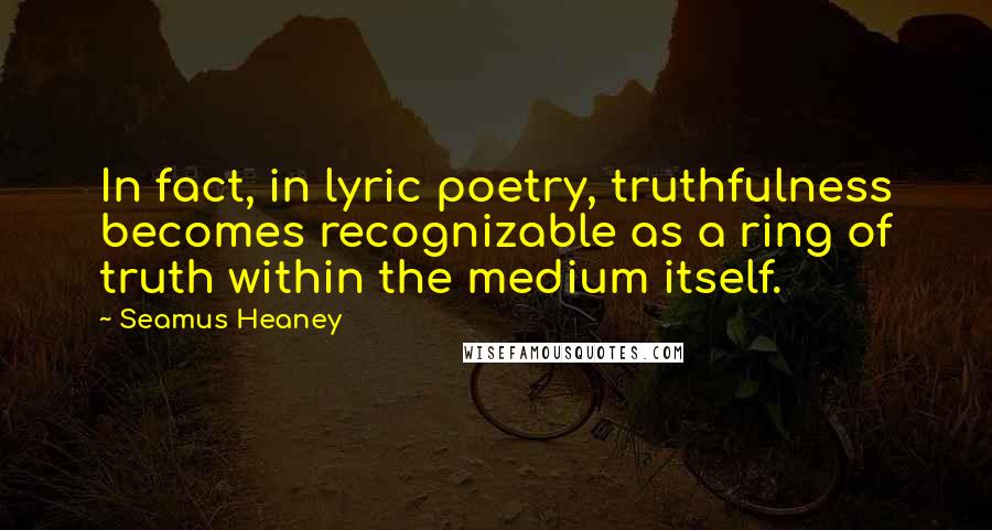 Seamus Heaney Quotes: In fact, in lyric poetry, truthfulness becomes recognizable as a ring of truth within the medium itself.