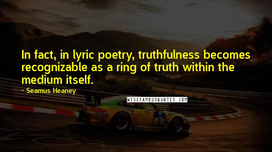 Seamus Heaney Quotes: In fact, in lyric poetry, truthfulness becomes recognizable as a ring of truth within the medium itself.