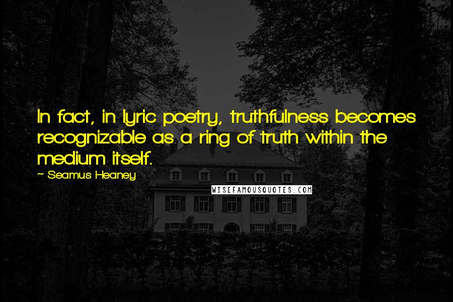 Seamus Heaney Quotes: In fact, in lyric poetry, truthfulness becomes recognizable as a ring of truth within the medium itself.