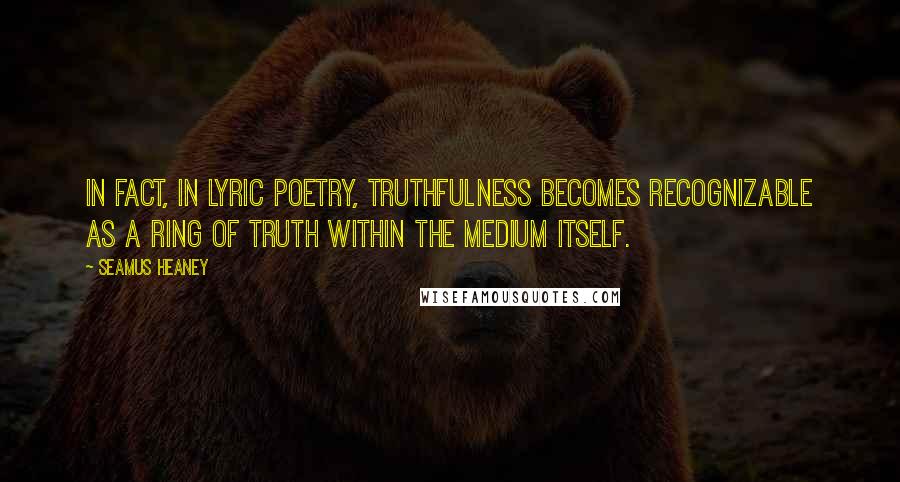 Seamus Heaney Quotes: In fact, in lyric poetry, truthfulness becomes recognizable as a ring of truth within the medium itself.