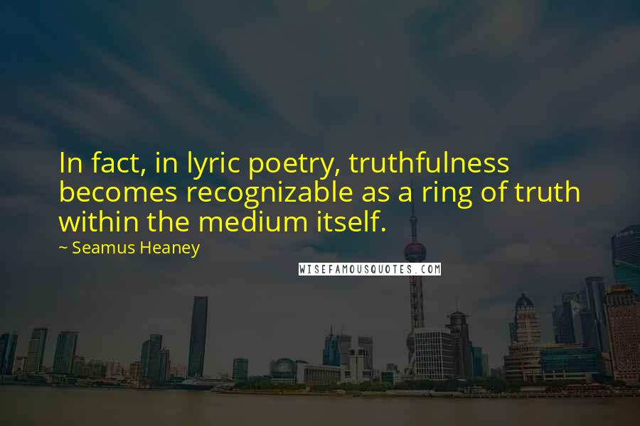 Seamus Heaney Quotes: In fact, in lyric poetry, truthfulness becomes recognizable as a ring of truth within the medium itself.