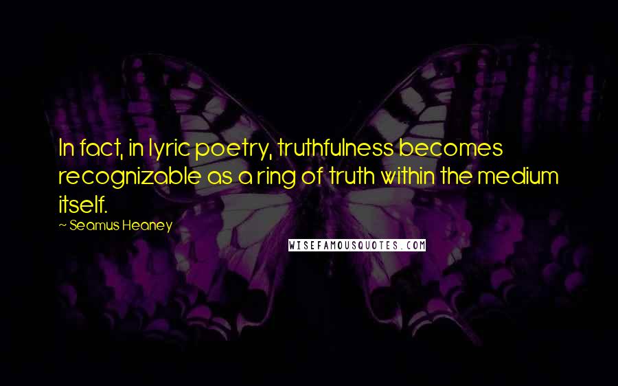 Seamus Heaney Quotes: In fact, in lyric poetry, truthfulness becomes recognizable as a ring of truth within the medium itself.