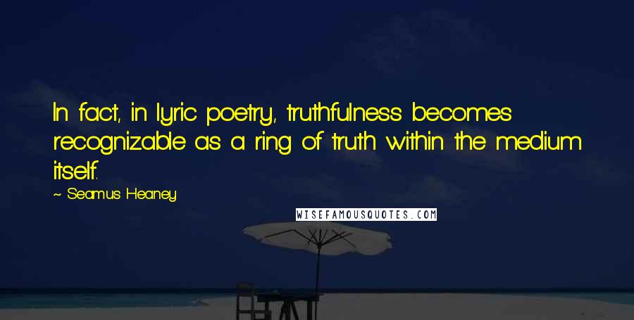 Seamus Heaney Quotes: In fact, in lyric poetry, truthfulness becomes recognizable as a ring of truth within the medium itself.